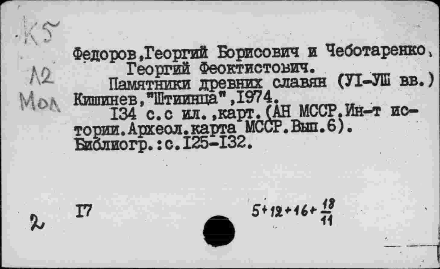 ﻿м
Мол.
Федоров»Георгий Борисович и Чеботаренко Георгий Феоктистович.
Памятники древних славян (УІ-УШ вв. Кишинев, "Штиинпа",1974.
134 с.с илГ»карт.(АН МССР.Ин-т истории. Археол. карта МССР.Вып.6). Библиогр.: с.I25-I32.
